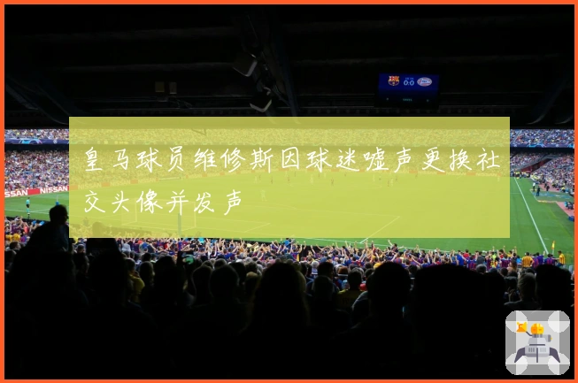 皇马球员维修斯因球迷嘘声更换社交头像并发声