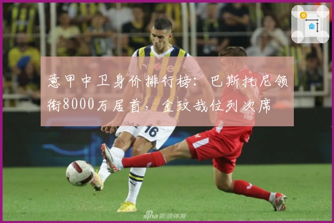 意甲中卫身价排行榜：巴斯托尼领衔8000万居首，金玟哉位列次席