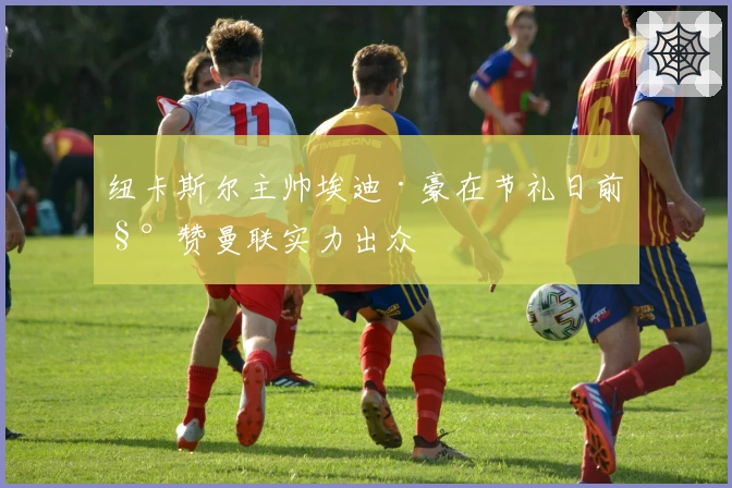 纽卡斯尔主帅埃迪·豪在节礼日前称赞曼联实力出众