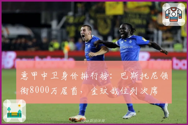 意甲中卫身价排行榜：巴斯托尼领衔8000万居首，金玟哉位列次席